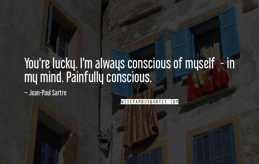 Jean-Paul Sartre Quotes: You're lucky. I'm always conscious of myself - in my mind. Painfully conscious.