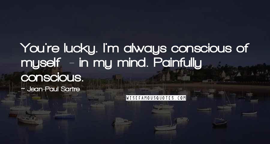 Jean-Paul Sartre Quotes: You're lucky. I'm always conscious of myself - in my mind. Painfully conscious.