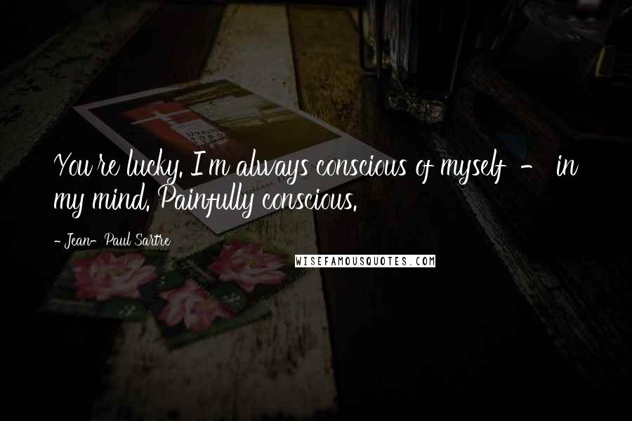 Jean-Paul Sartre Quotes: You're lucky. I'm always conscious of myself - in my mind. Painfully conscious.