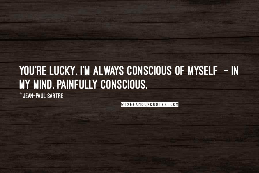 Jean-Paul Sartre Quotes: You're lucky. I'm always conscious of myself - in my mind. Painfully conscious.