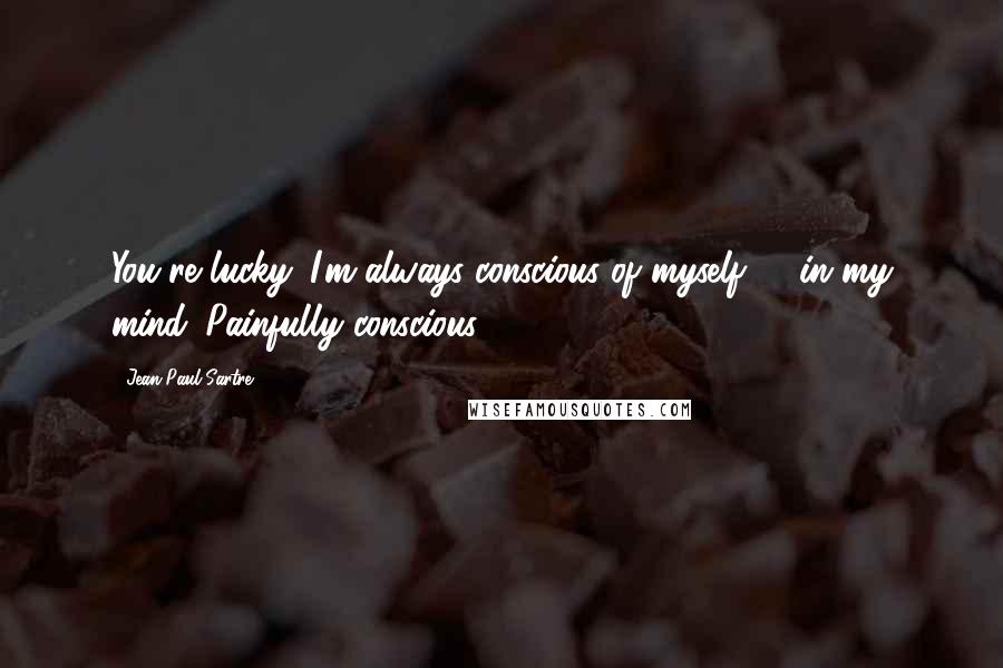 Jean-Paul Sartre Quotes: You're lucky. I'm always conscious of myself - in my mind. Painfully conscious.