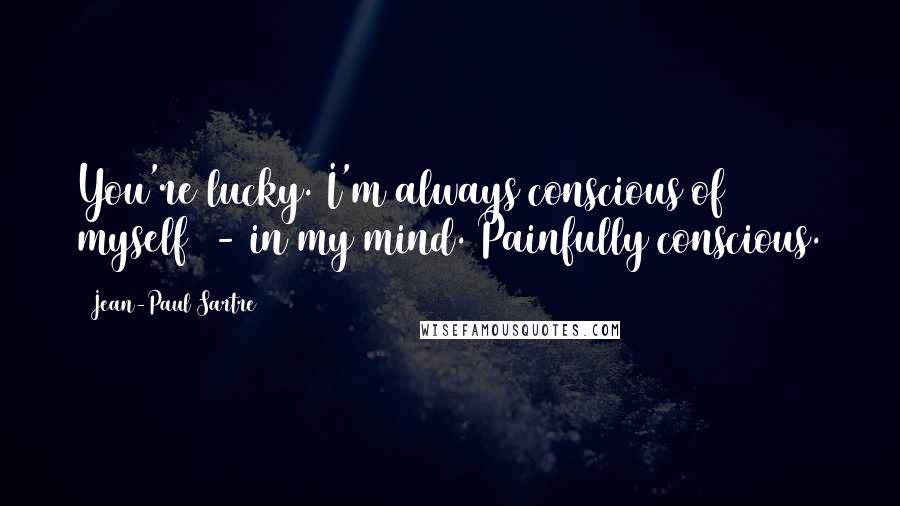Jean-Paul Sartre Quotes: You're lucky. I'm always conscious of myself - in my mind. Painfully conscious.
