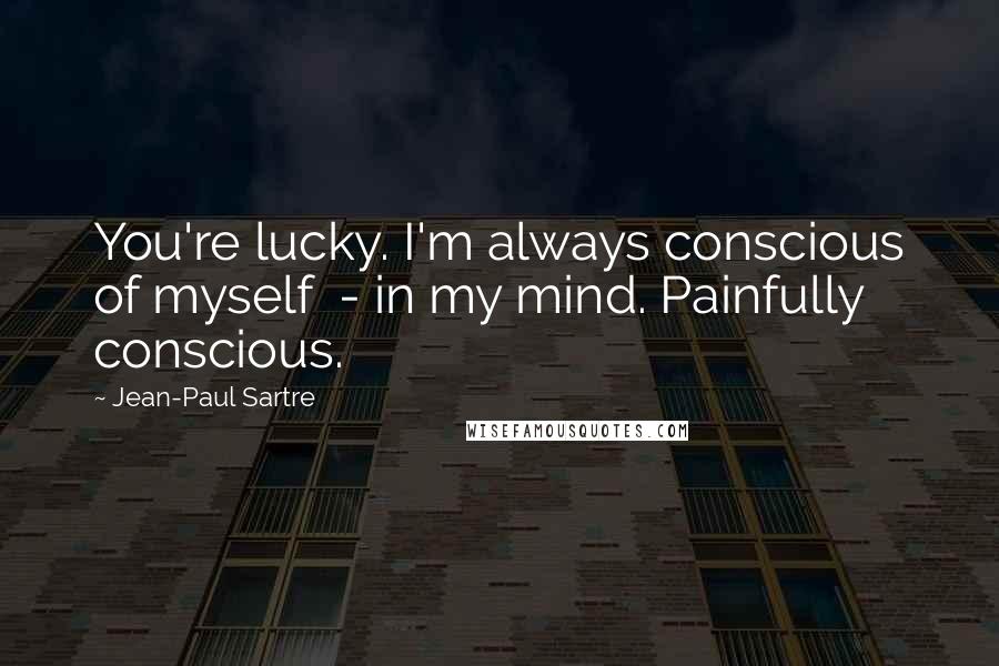 Jean-Paul Sartre Quotes: You're lucky. I'm always conscious of myself - in my mind. Painfully conscious.