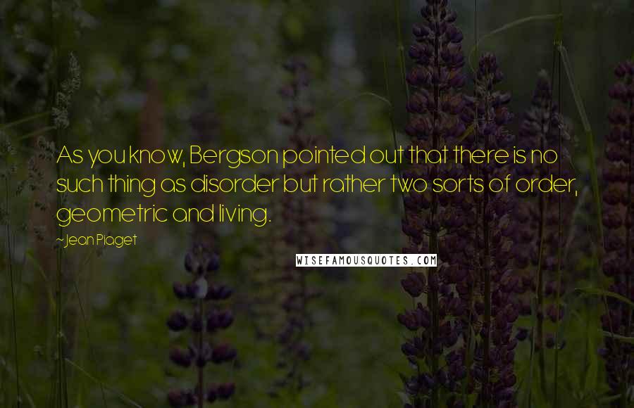 Jean Piaget Quotes: As you know, Bergson pointed out that there is no such thing as disorder but rather two sorts of order, geometric and living.