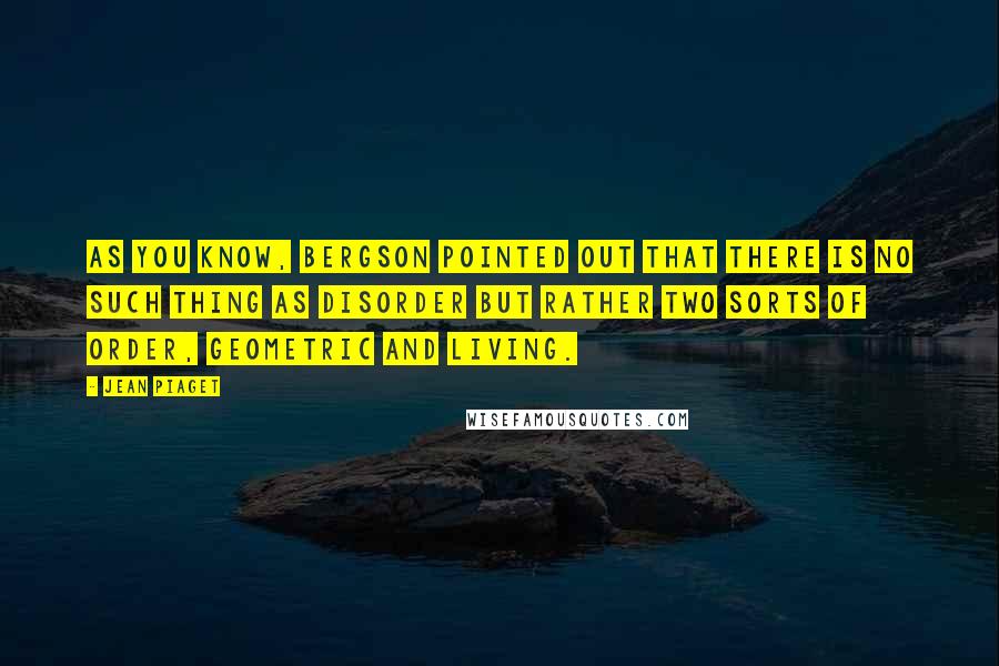 Jean Piaget Quotes: As you know, Bergson pointed out that there is no such thing as disorder but rather two sorts of order, geometric and living.