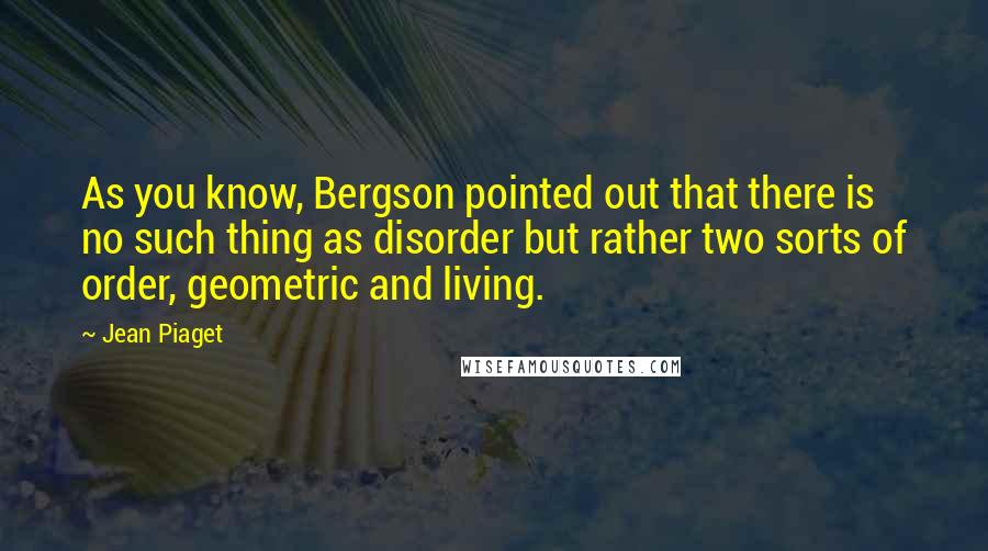 Jean Piaget Quotes: As you know, Bergson pointed out that there is no such thing as disorder but rather two sorts of order, geometric and living.