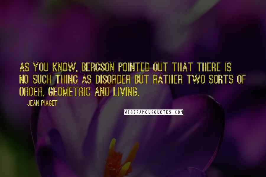 Jean Piaget Quotes: As you know, Bergson pointed out that there is no such thing as disorder but rather two sorts of order, geometric and living.