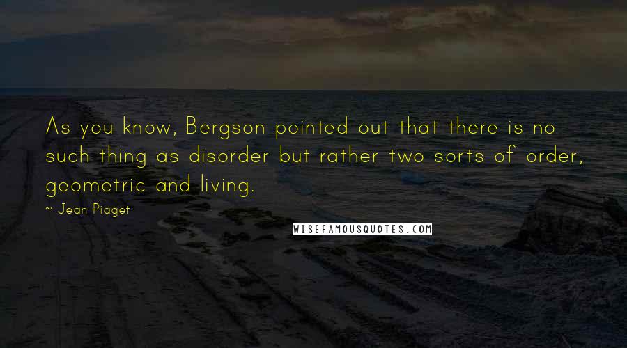 Jean Piaget Quotes: As you know, Bergson pointed out that there is no such thing as disorder but rather two sorts of order, geometric and living.