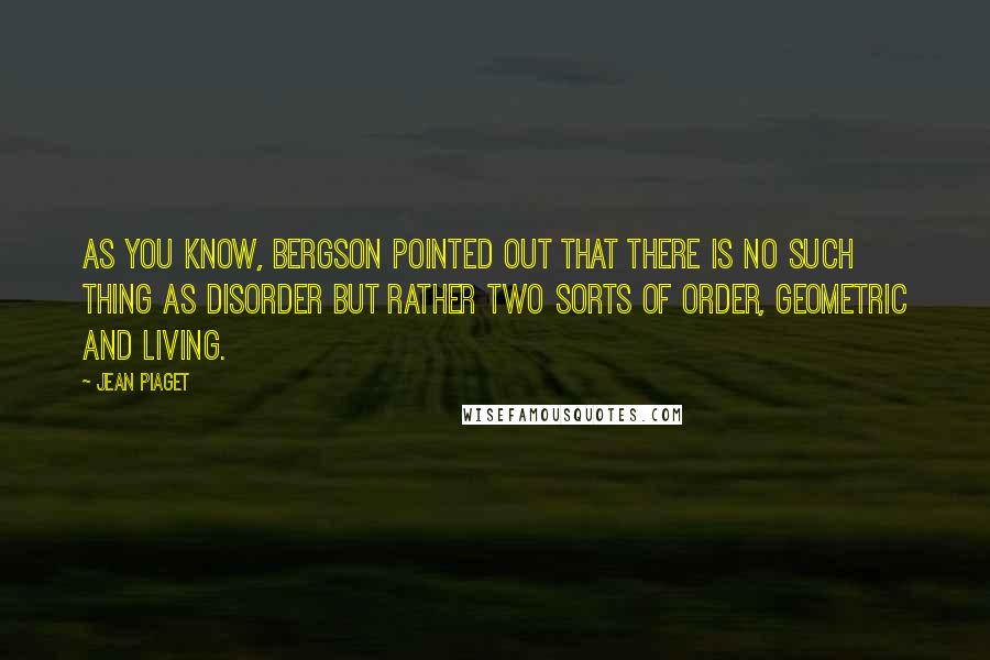 Jean Piaget Quotes: As you know, Bergson pointed out that there is no such thing as disorder but rather two sorts of order, geometric and living.