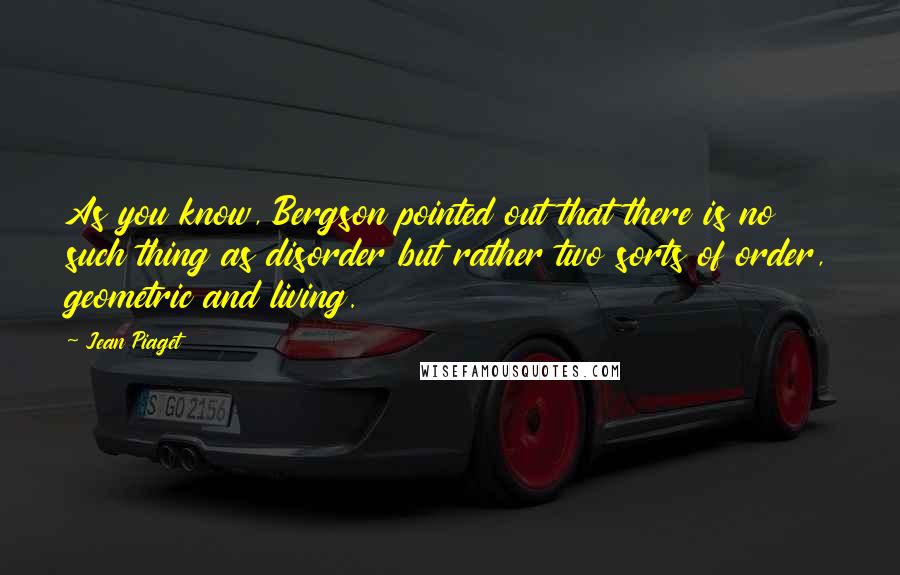 Jean Piaget Quotes: As you know, Bergson pointed out that there is no such thing as disorder but rather two sorts of order, geometric and living.