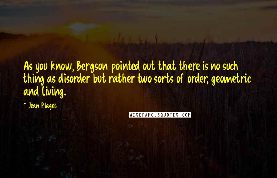 Jean Piaget Quotes: As you know, Bergson pointed out that there is no such thing as disorder but rather two sorts of order, geometric and living.