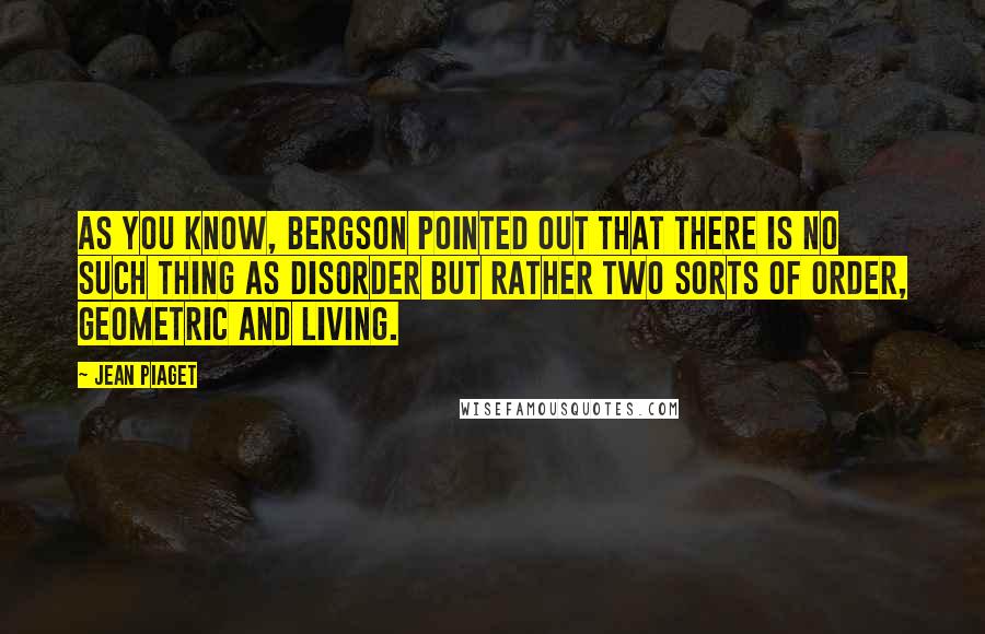 Jean Piaget Quotes: As you know, Bergson pointed out that there is no such thing as disorder but rather two sorts of order, geometric and living.