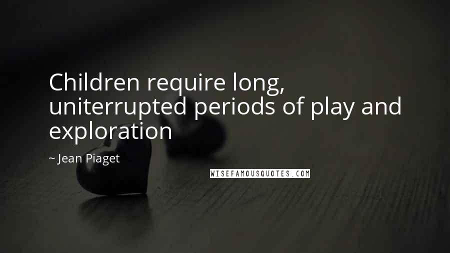 Jean Piaget Quotes: Children require long, uniterrupted periods of play and exploration