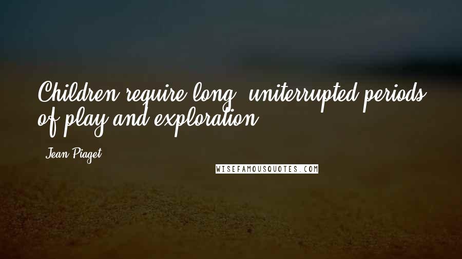 Jean Piaget Quotes: Children require long, uniterrupted periods of play and exploration