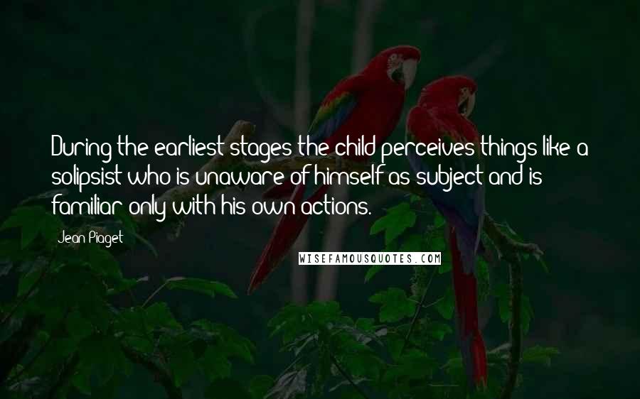 Jean Piaget Quotes: During the earliest stages the child perceives things like a solipsist who is unaware of himself as subject and is familiar only with his own actions.