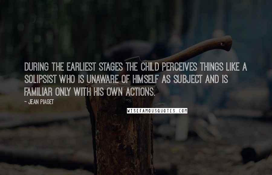 Jean Piaget Quotes: During the earliest stages the child perceives things like a solipsist who is unaware of himself as subject and is familiar only with his own actions.