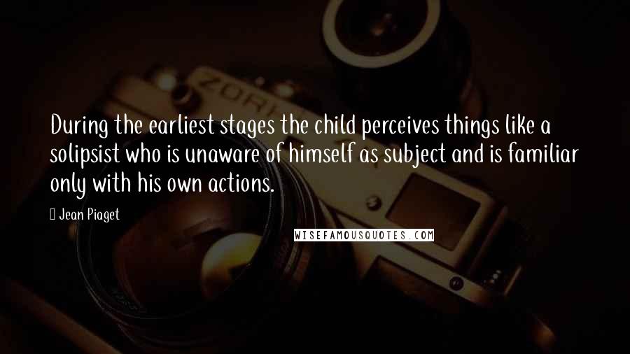 Jean Piaget Quotes: During the earliest stages the child perceives things like a solipsist who is unaware of himself as subject and is familiar only with his own actions.