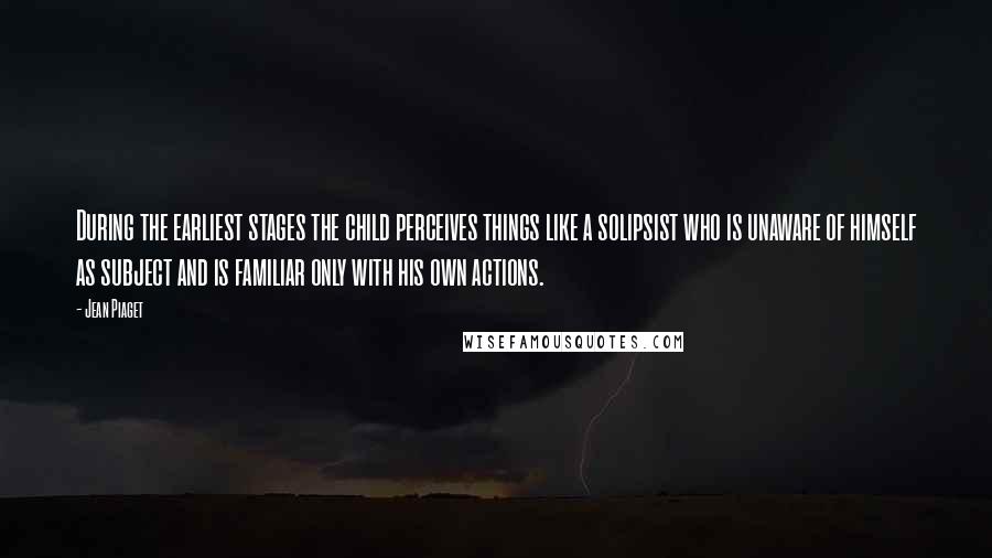 Jean Piaget Quotes: During the earliest stages the child perceives things like a solipsist who is unaware of himself as subject and is familiar only with his own actions.