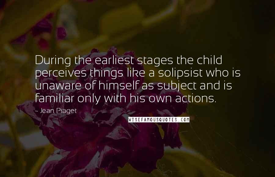 Jean Piaget Quotes: During the earliest stages the child perceives things like a solipsist who is unaware of himself as subject and is familiar only with his own actions.