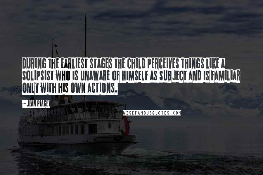 Jean Piaget Quotes: During the earliest stages the child perceives things like a solipsist who is unaware of himself as subject and is familiar only with his own actions.