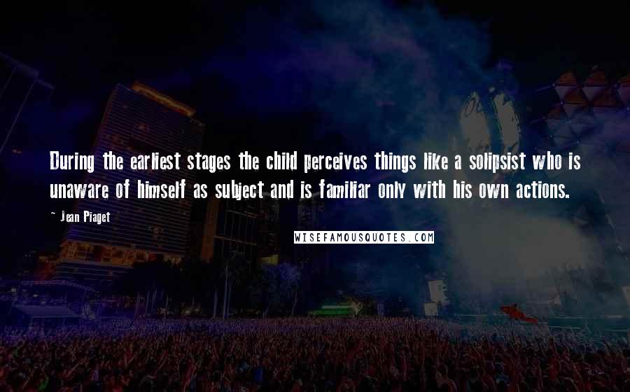 Jean Piaget Quotes: During the earliest stages the child perceives things like a solipsist who is unaware of himself as subject and is familiar only with his own actions.
