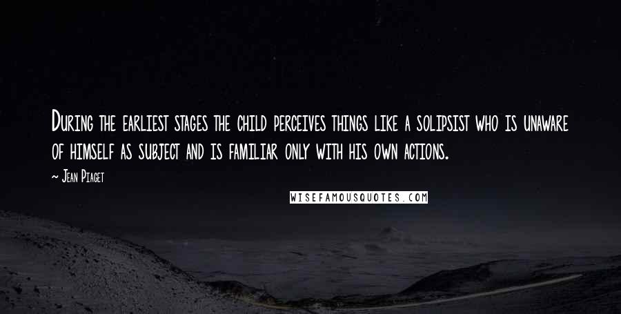 Jean Piaget Quotes: During the earliest stages the child perceives things like a solipsist who is unaware of himself as subject and is familiar only with his own actions.