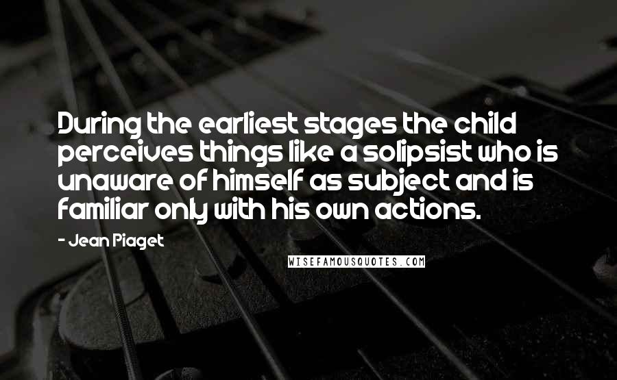 Jean Piaget Quotes: During the earliest stages the child perceives things like a solipsist who is unaware of himself as subject and is familiar only with his own actions.