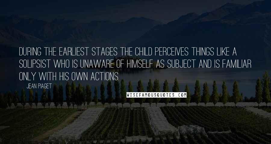 Jean Piaget Quotes: During the earliest stages the child perceives things like a solipsist who is unaware of himself as subject and is familiar only with his own actions.