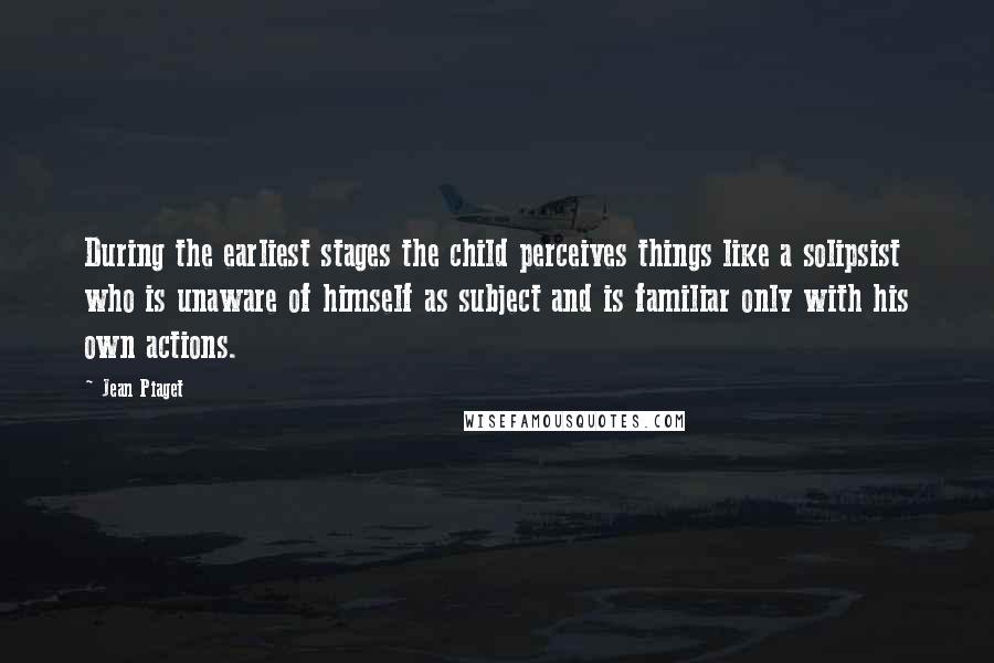 Jean Piaget Quotes: During the earliest stages the child perceives things like a solipsist who is unaware of himself as subject and is familiar only with his own actions.