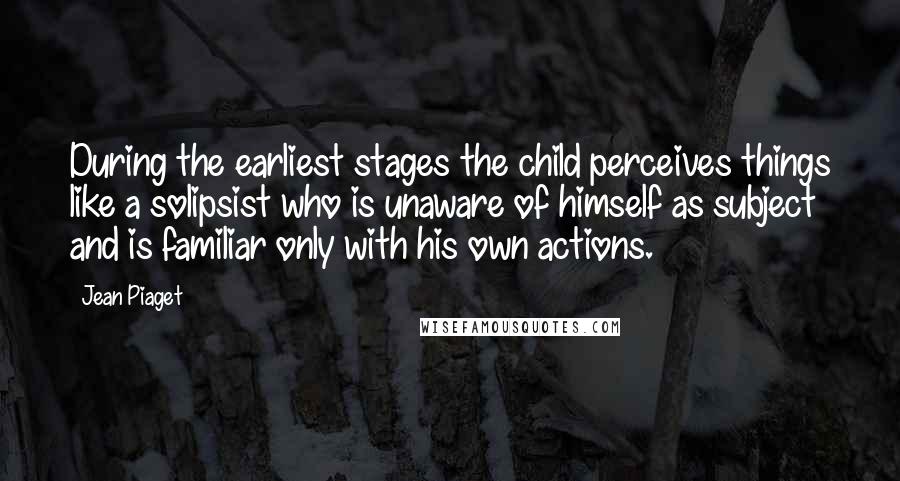 Jean Piaget Quotes: During the earliest stages the child perceives things like a solipsist who is unaware of himself as subject and is familiar only with his own actions.