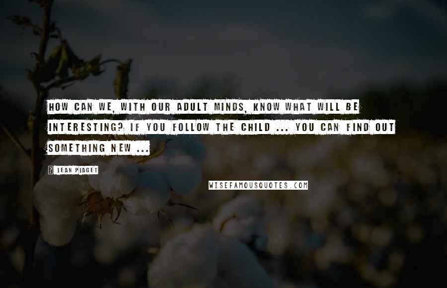 Jean Piaget Quotes: How can we, with our adult minds, know what will be interesting? If you follow the child ... you can find out something new ...