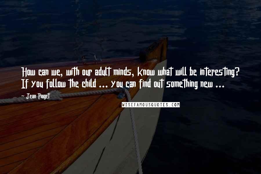 Jean Piaget Quotes: How can we, with our adult minds, know what will be interesting? If you follow the child ... you can find out something new ...