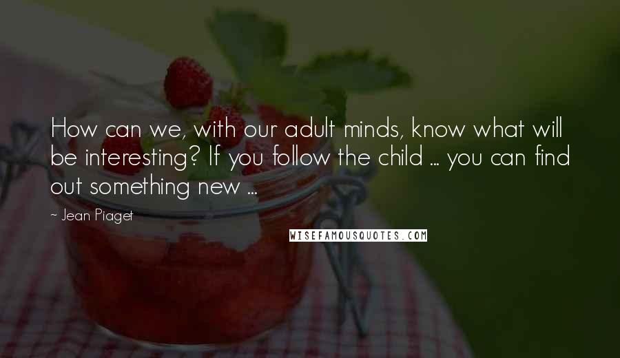 Jean Piaget Quotes: How can we, with our adult minds, know what will be interesting? If you follow the child ... you can find out something new ...