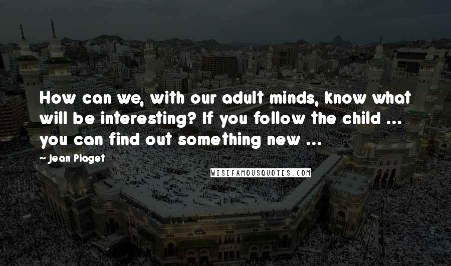 Jean Piaget Quotes: How can we, with our adult minds, know what will be interesting? If you follow the child ... you can find out something new ...