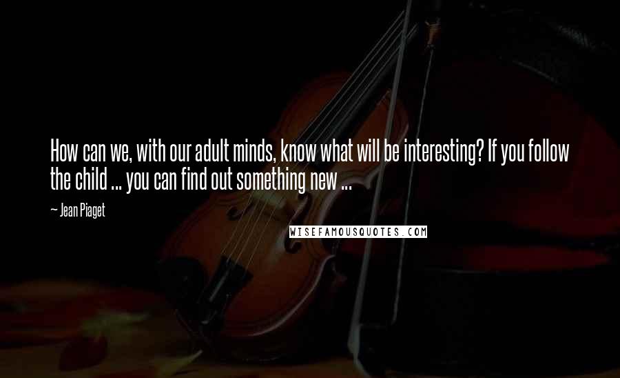 Jean Piaget Quotes: How can we, with our adult minds, know what will be interesting? If you follow the child ... you can find out something new ...