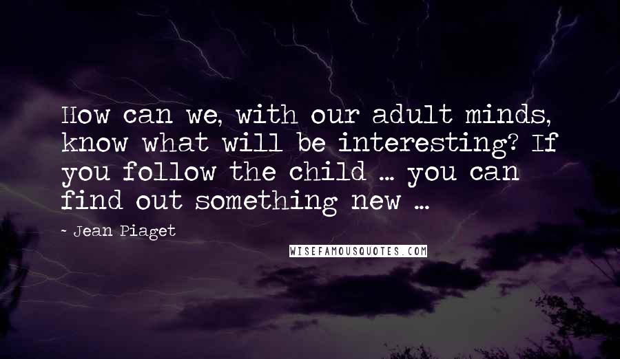 Jean Piaget Quotes: How can we, with our adult minds, know what will be interesting? If you follow the child ... you can find out something new ...