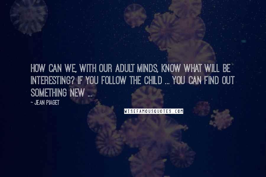 Jean Piaget Quotes: How can we, with our adult minds, know what will be interesting? If you follow the child ... you can find out something new ...