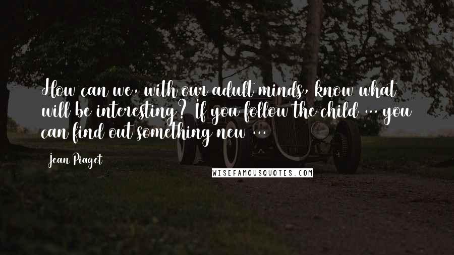 Jean Piaget Quotes: How can we, with our adult minds, know what will be interesting? If you follow the child ... you can find out something new ...