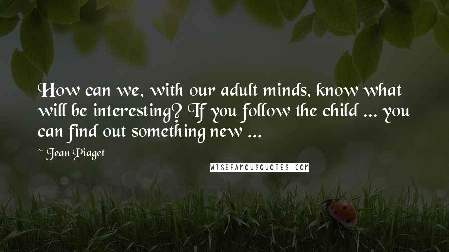 Jean Piaget Quotes: How can we, with our adult minds, know what will be interesting? If you follow the child ... you can find out something new ...