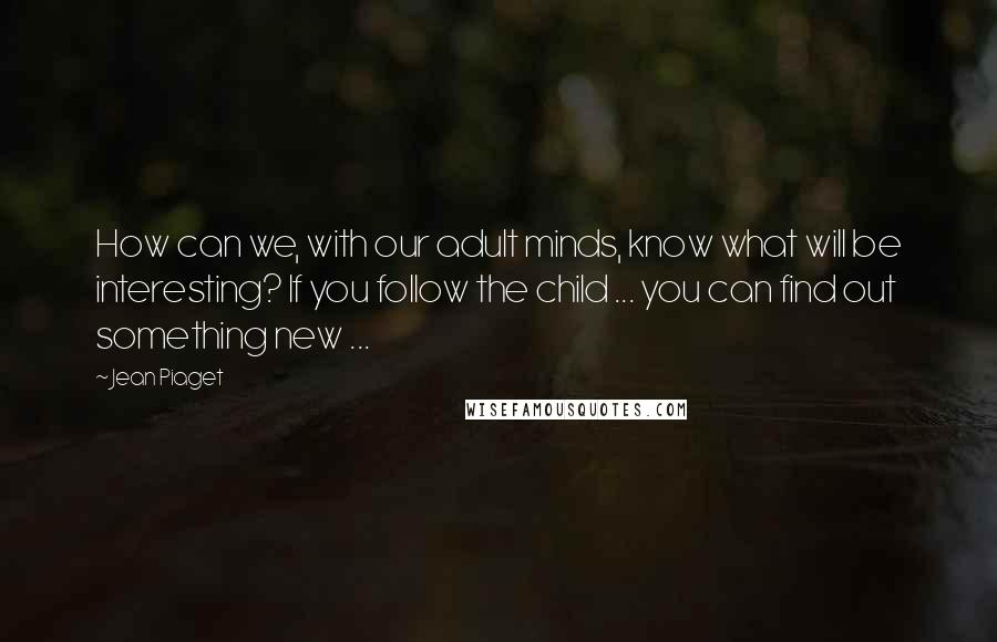 Jean Piaget Quotes: How can we, with our adult minds, know what will be interesting? If you follow the child ... you can find out something new ...