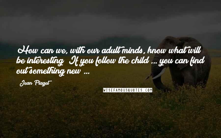 Jean Piaget Quotes: How can we, with our adult minds, know what will be interesting? If you follow the child ... you can find out something new ...