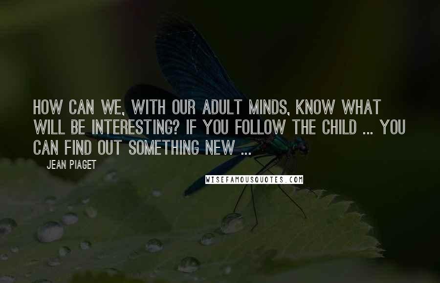 Jean Piaget Quotes: How can we, with our adult minds, know what will be interesting? If you follow the child ... you can find out something new ...