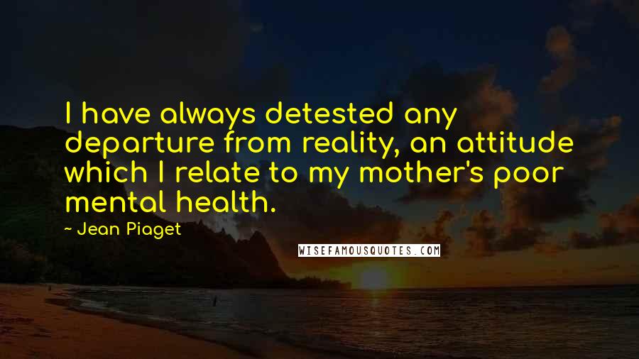 Jean Piaget Quotes: I have always detested any departure from reality, an attitude which I relate to my mother's poor mental health.