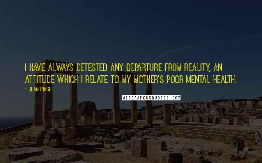 Jean Piaget Quotes: I have always detested any departure from reality, an attitude which I relate to my mother's poor mental health.