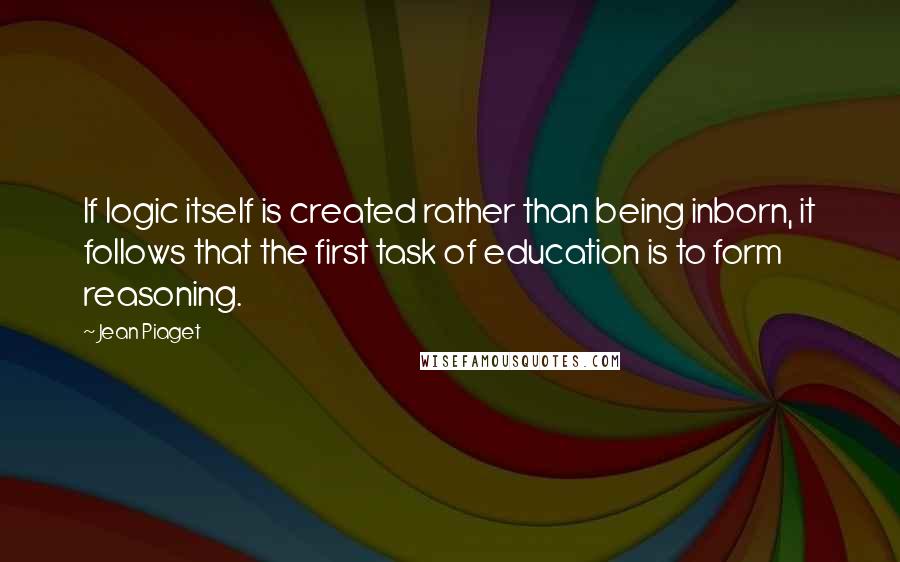 Jean Piaget Quotes: If logic itself is created rather than being inborn, it follows that the first task of education is to form reasoning.