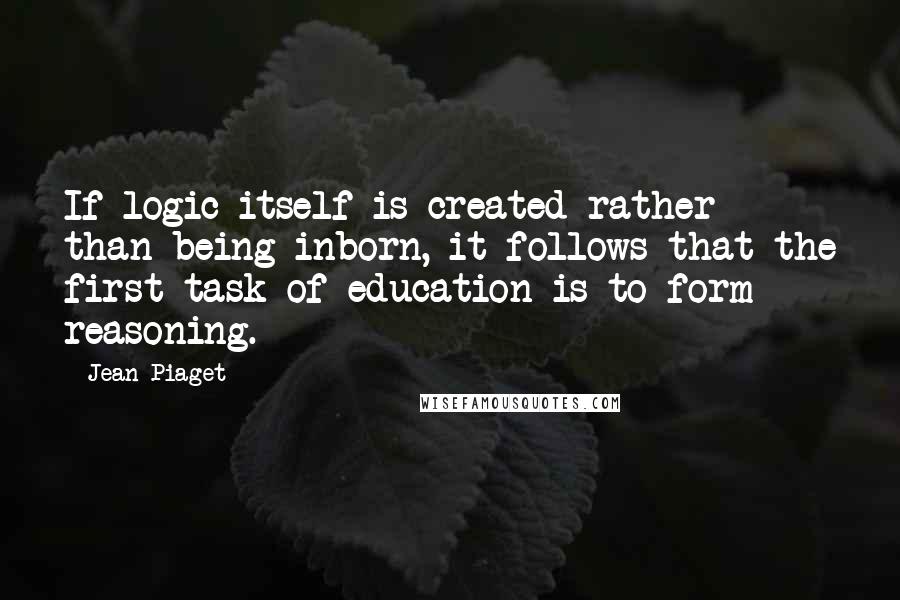 Jean Piaget Quotes: If logic itself is created rather than being inborn, it follows that the first task of education is to form reasoning.