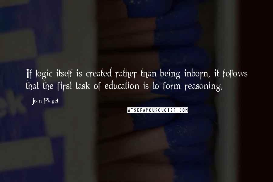 Jean Piaget Quotes: If logic itself is created rather than being inborn, it follows that the first task of education is to form reasoning.