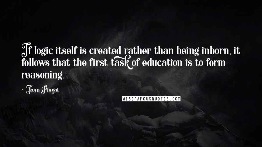 Jean Piaget Quotes: If logic itself is created rather than being inborn, it follows that the first task of education is to form reasoning.