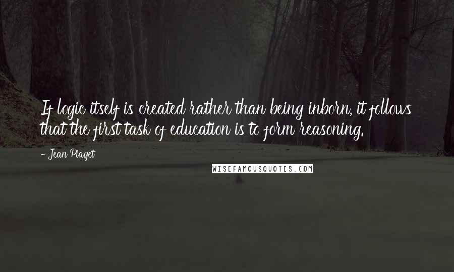 Jean Piaget Quotes: If logic itself is created rather than being inborn, it follows that the first task of education is to form reasoning.