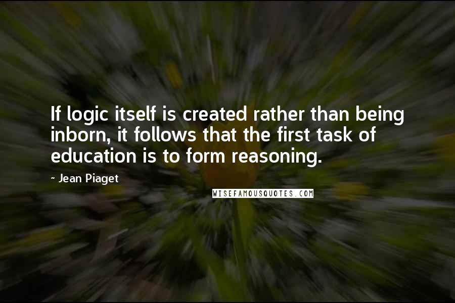 Jean Piaget Quotes: If logic itself is created rather than being inborn, it follows that the first task of education is to form reasoning.